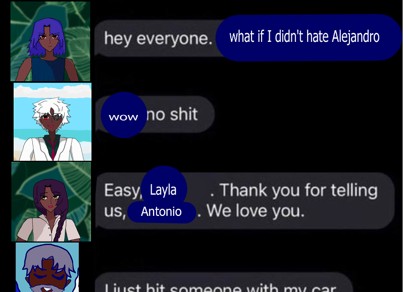 this meme follows the 'hey everyone. i'm gay' format.
antonio's profile icon by the jungle appears and says 'hey everyone. what if i didn't hate alejandro'
next is layla's profile icon by the sea. she says 'wow no shit'
next is fernando's profile icon by the jungle. he says 'easy, layla. thank you for telling us, antonio. we love you.'
older ranvir's profile icon is smiling and looking downward, while his text says 'i just hit someone with my car.' his text and profile is cut completely off in half.